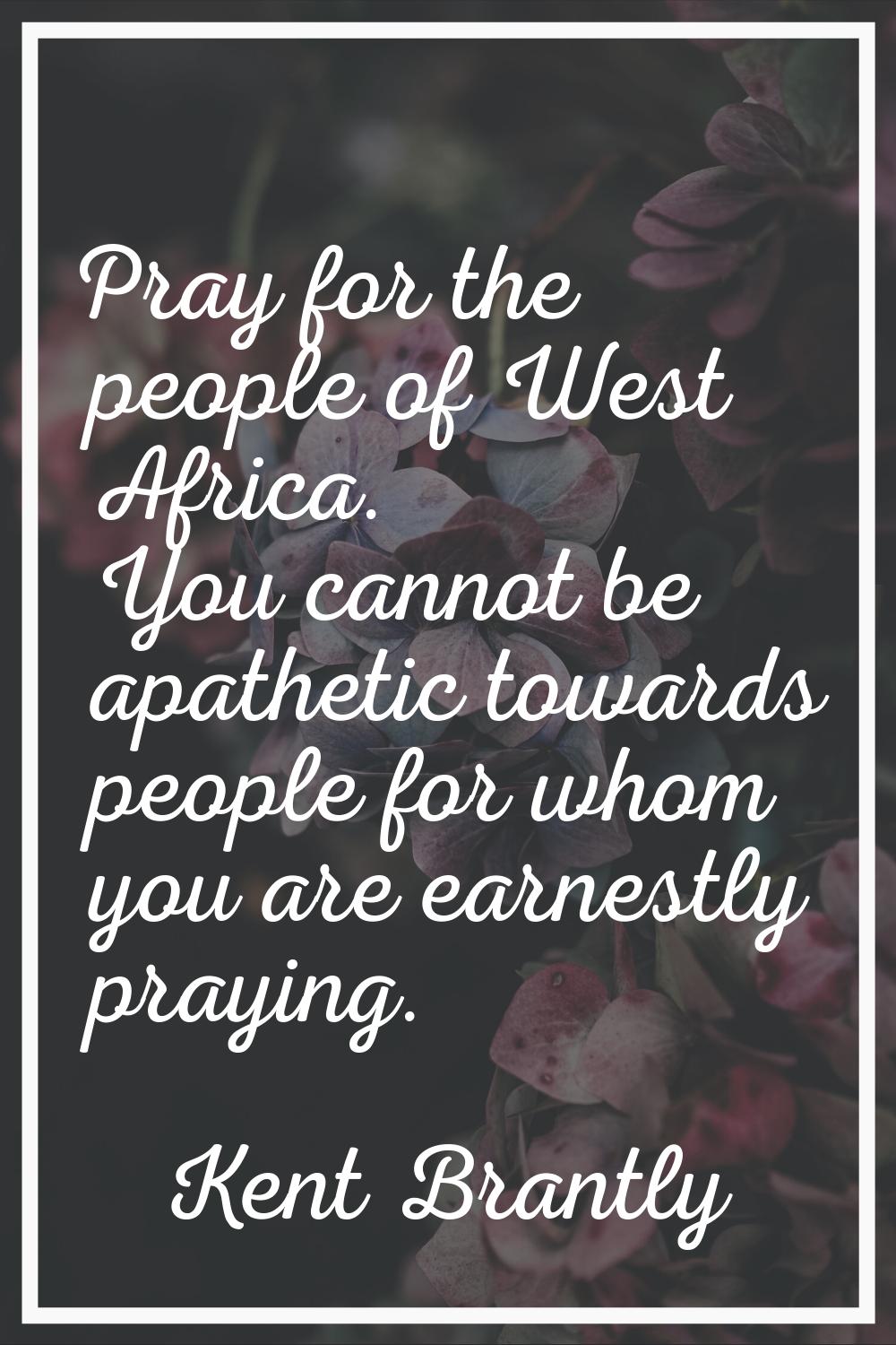 Pray for the people of West Africa. You cannot be apathetic towards people for whom you are earnest