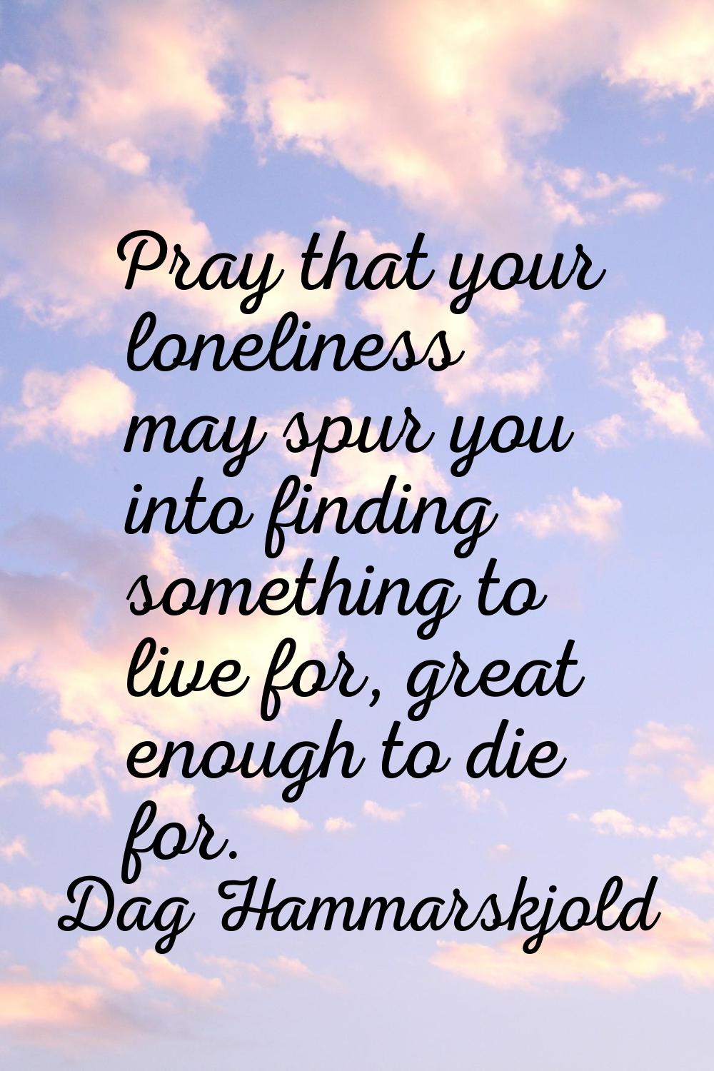 Pray that your loneliness may spur you into finding something to live for, great enough to die for.