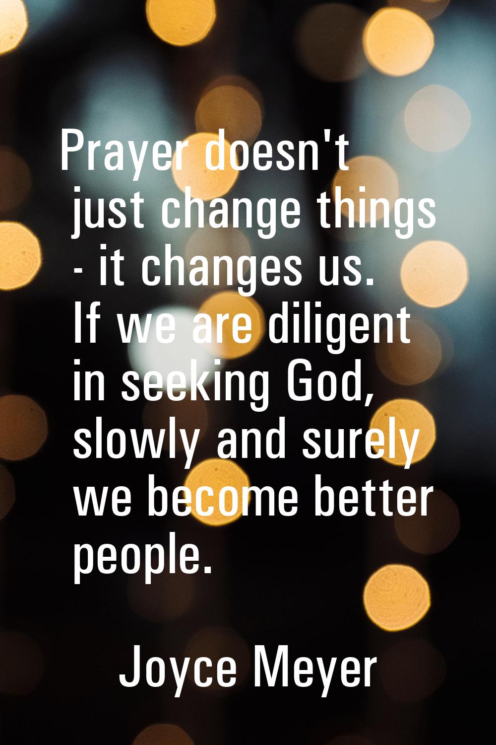 Prayer doesn't just change things - it changes us. If we are diligent in seeking God, slowly and su