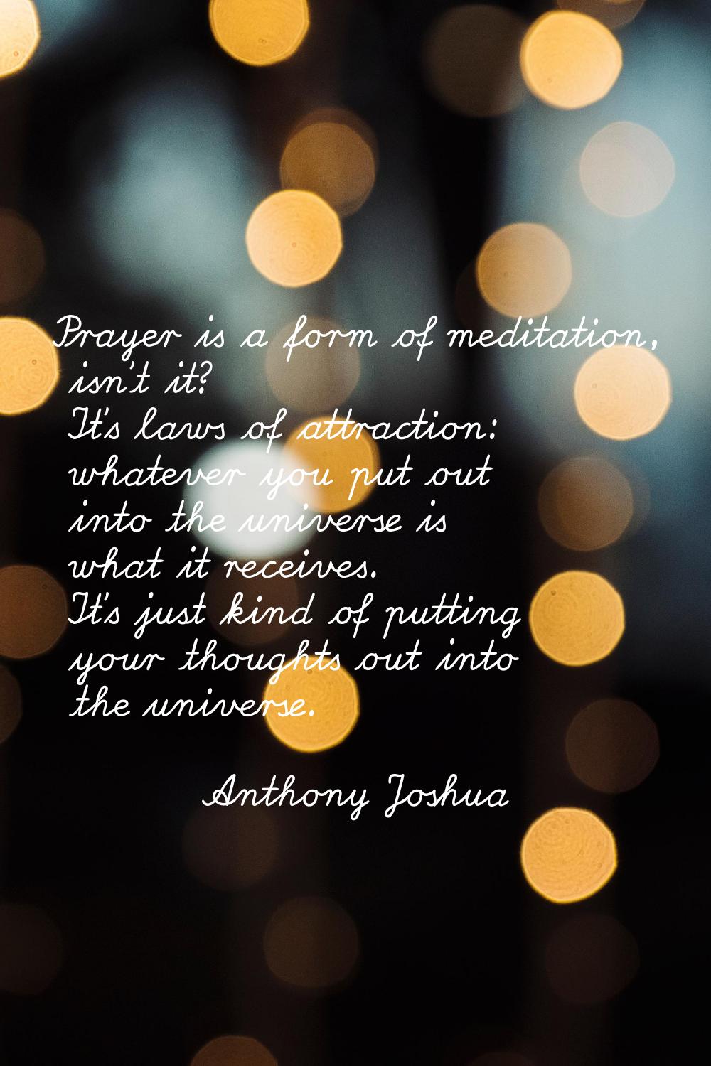 Prayer is a form of meditation, isn't it? It's laws of attraction: whatever you put out into the un