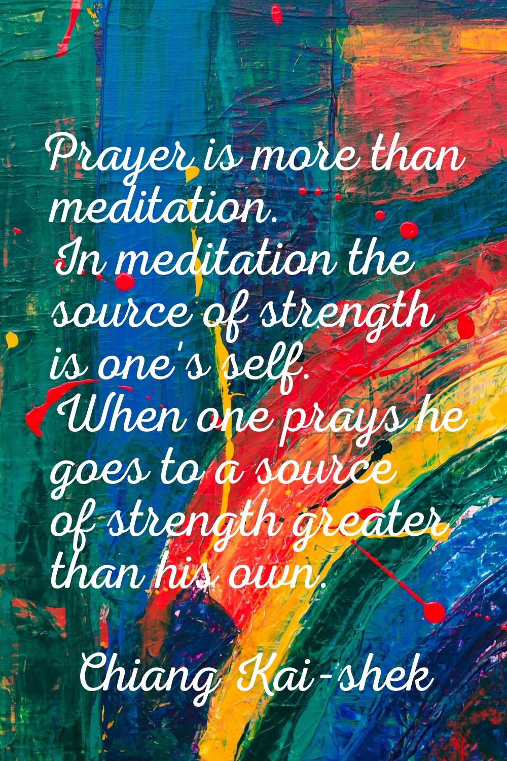 Prayer is more than meditation. In meditation the source of strength is one's self. When one prays 