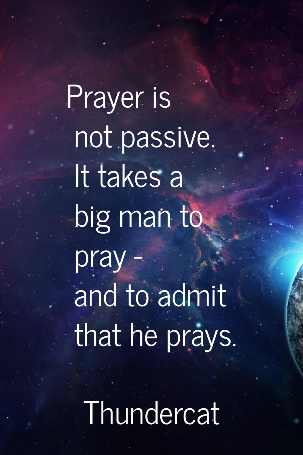 Prayer is not passive. It takes a big man to pray - and to admit that he prays.