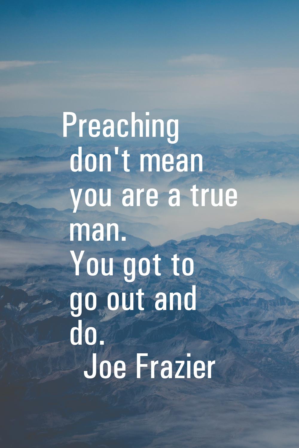 Preaching don't mean you are a true man. You got to go out and do.
