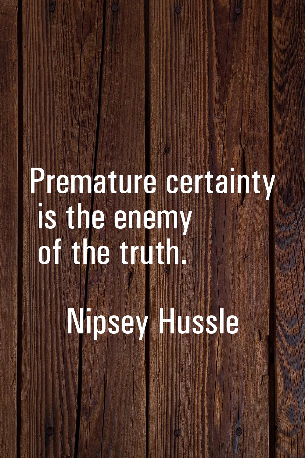 Premature certainty is the enemy of the truth.