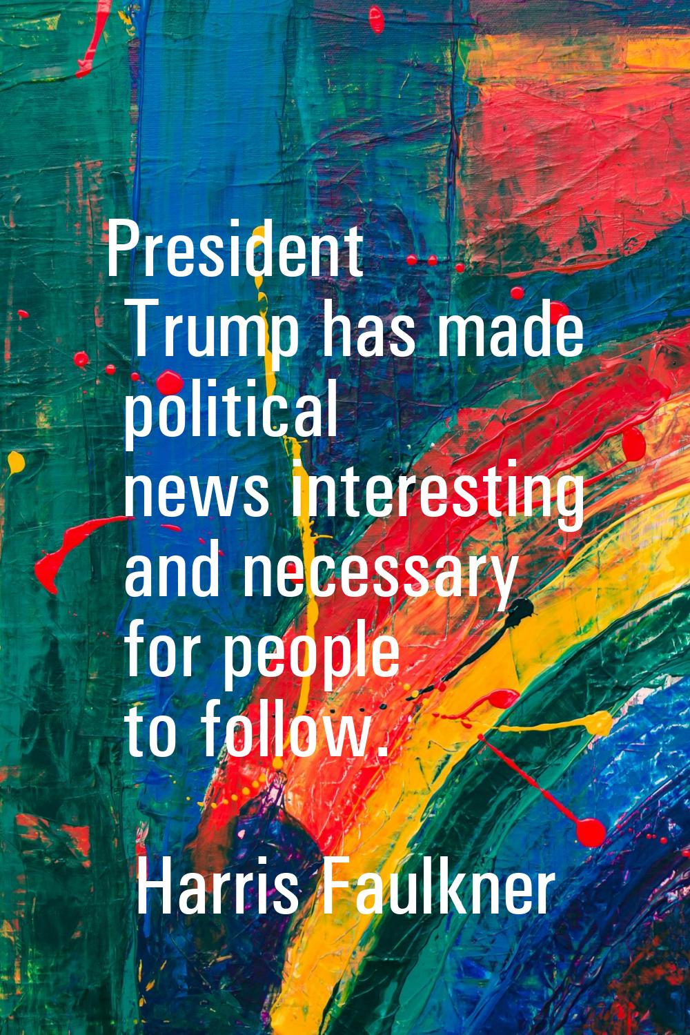 President Trump has made political news interesting and necessary for people to follow.