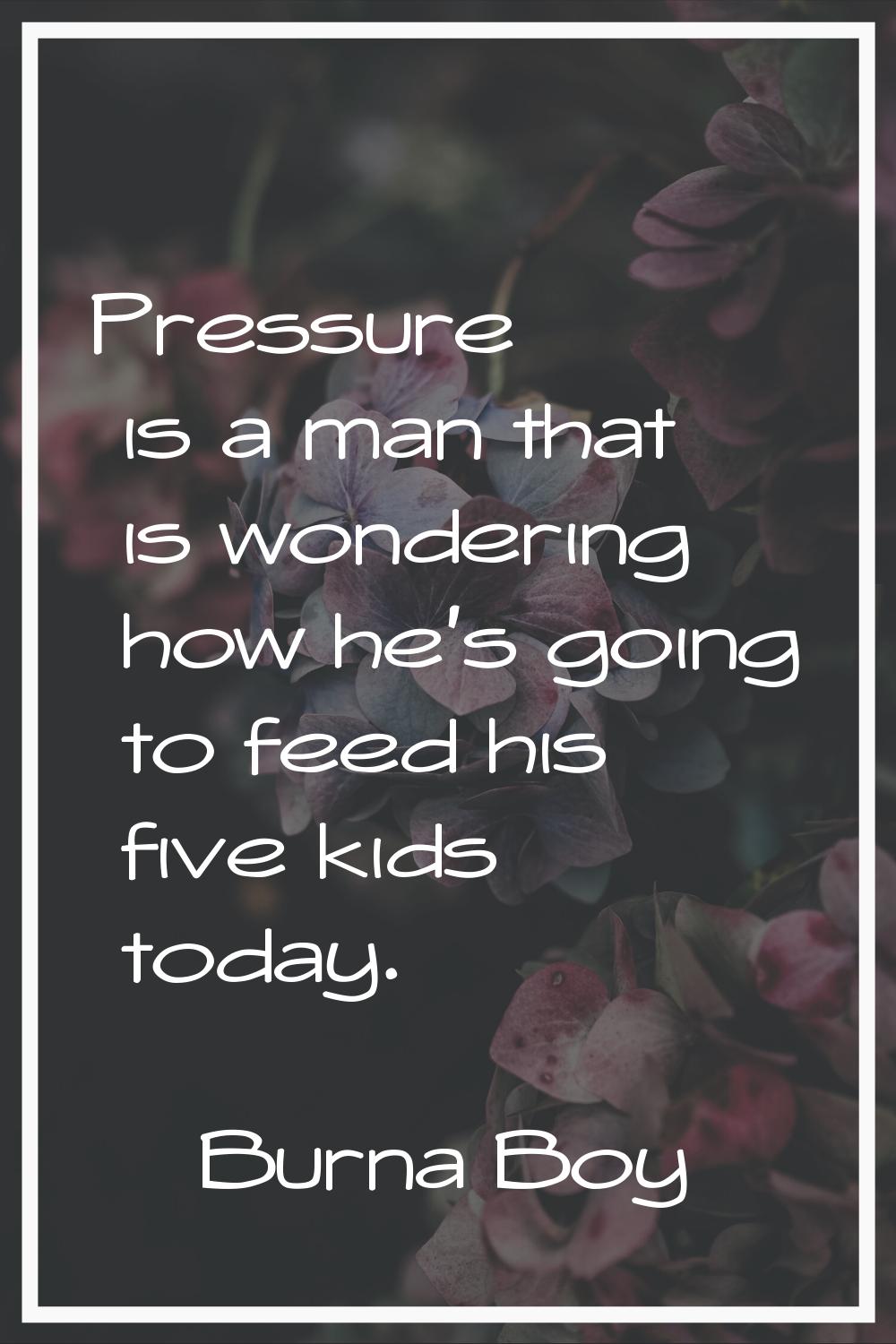 Pressure is a man that is wondering how he's going to feed his five kids today.