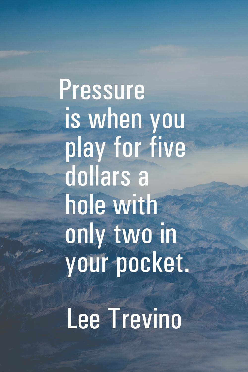 Pressure is when you play for five dollars a hole with only two in your pocket.