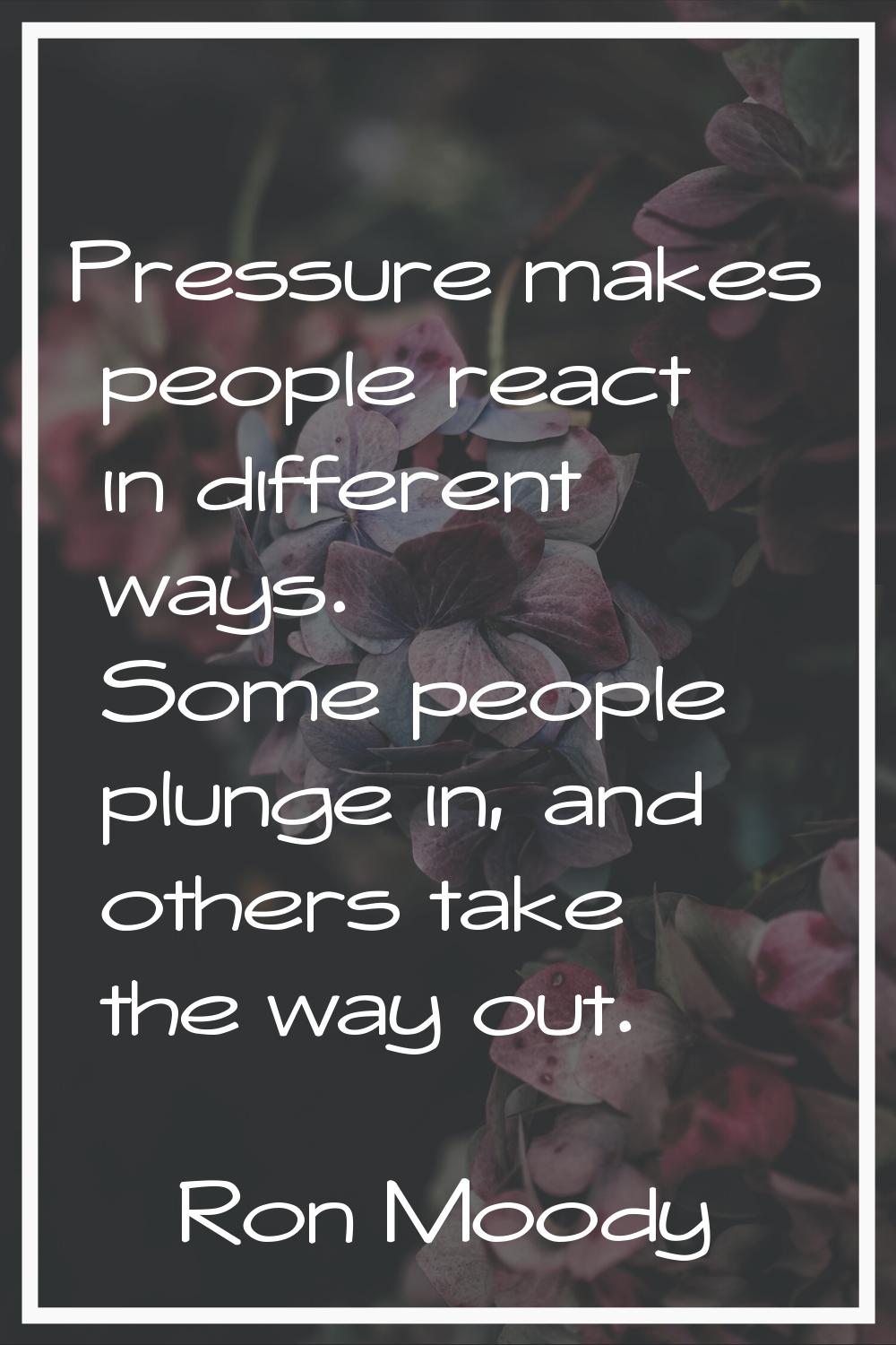 Pressure makes people react in different ways. Some people plunge in, and others take the way out.