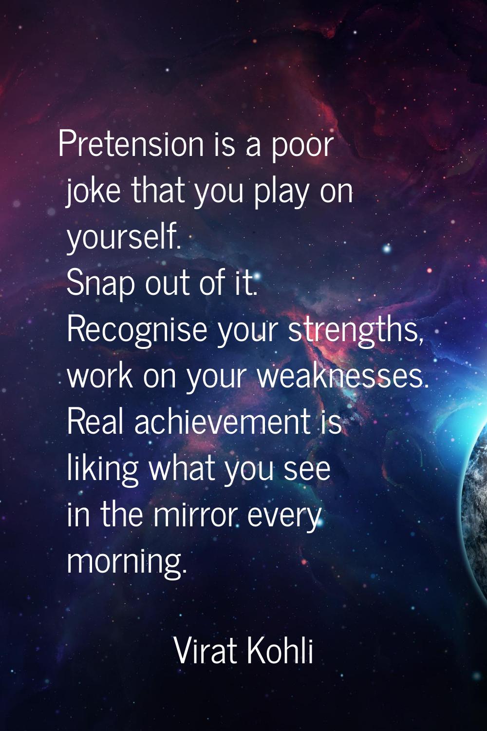 Pretension is a poor joke that you play on yourself. Snap out of it. Recognise your strengths, work