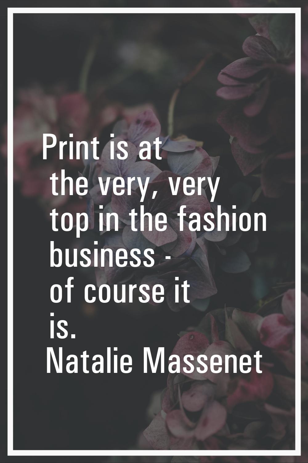 Print is at the very, very top in the fashion business - of course it is.