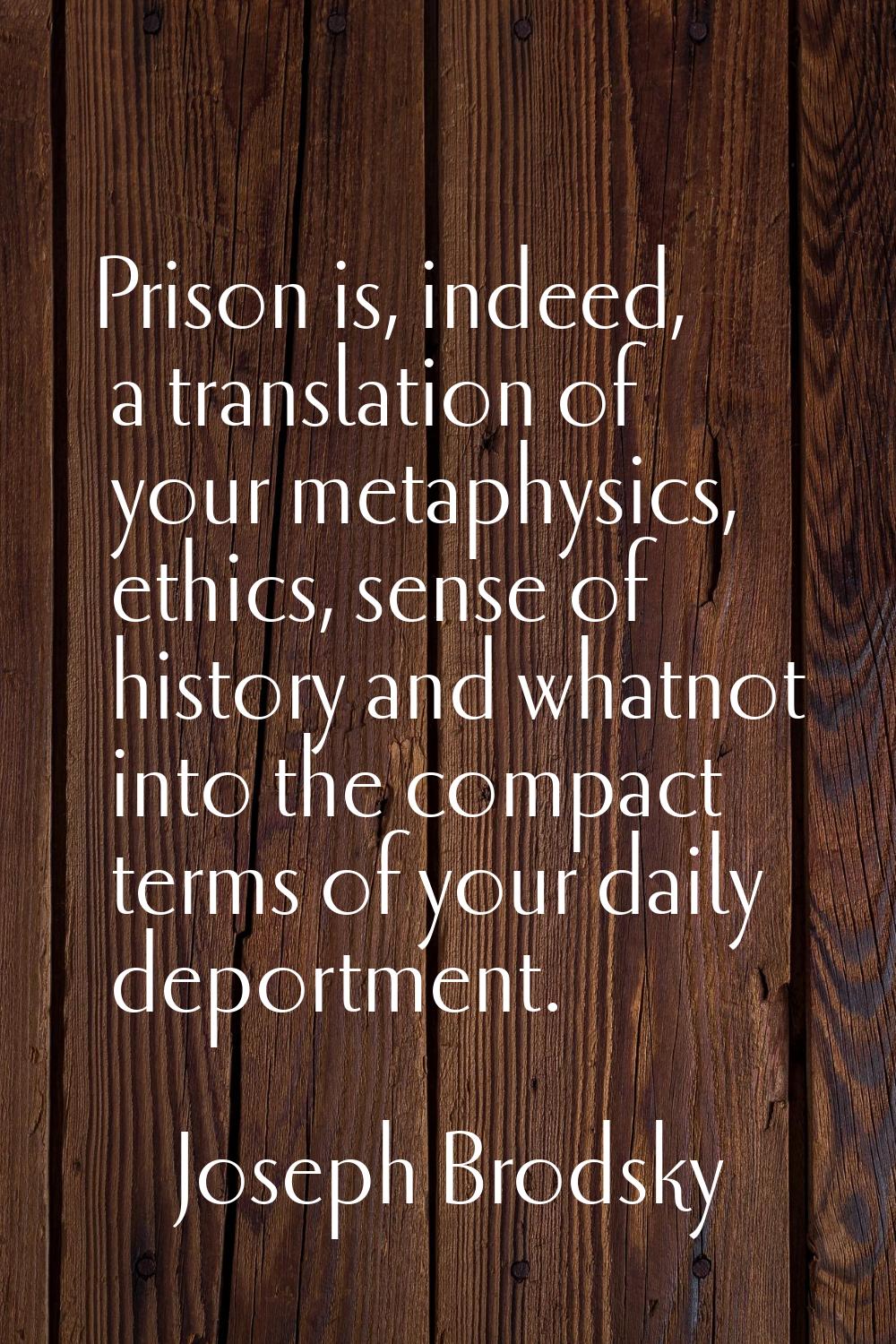Prison is, indeed, a translation of your metaphysics, ethics, sense of history and whatnot into the
