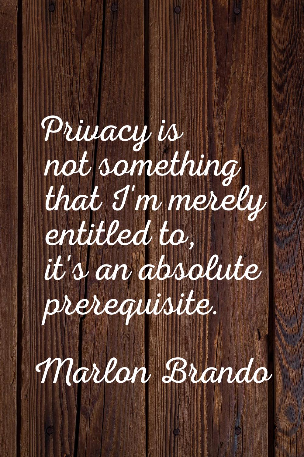 Privacy is not something that I'm merely entitled to, it's an absolute prerequisite.