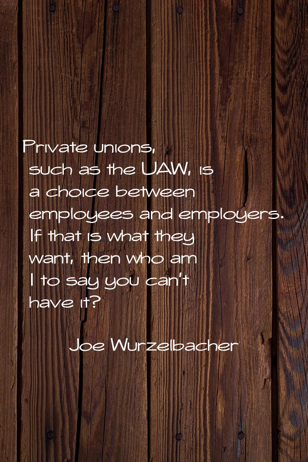 Private unions, such as the UAW, is a choice between employees and employers. If that is what they 