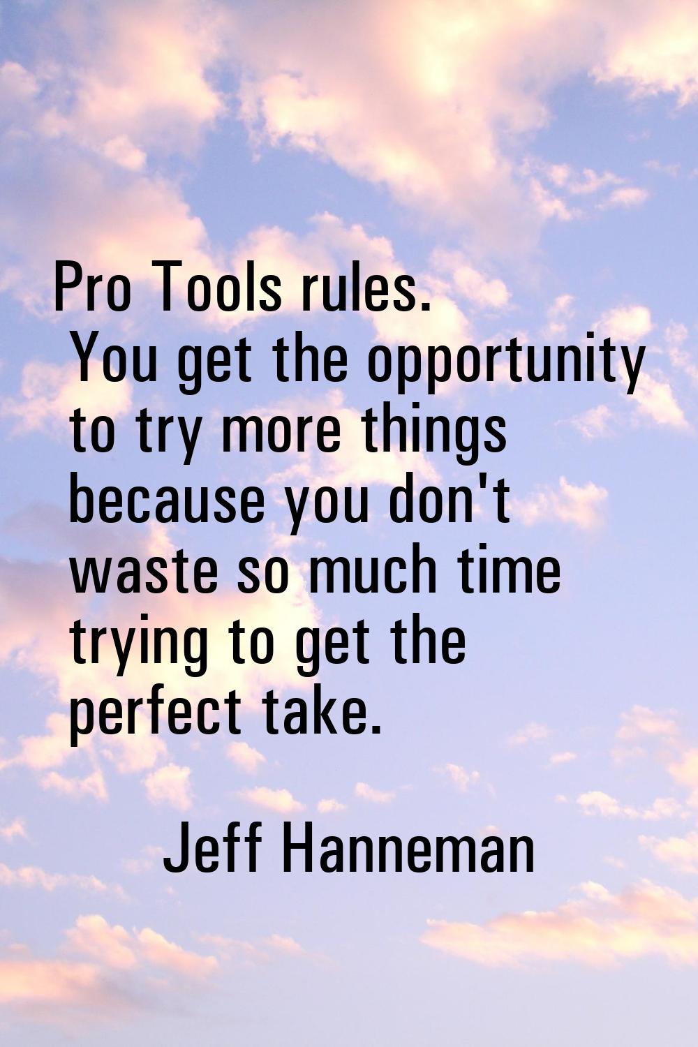 Pro Tools rules. You get the opportunity to try more things because you don't waste so much time tr