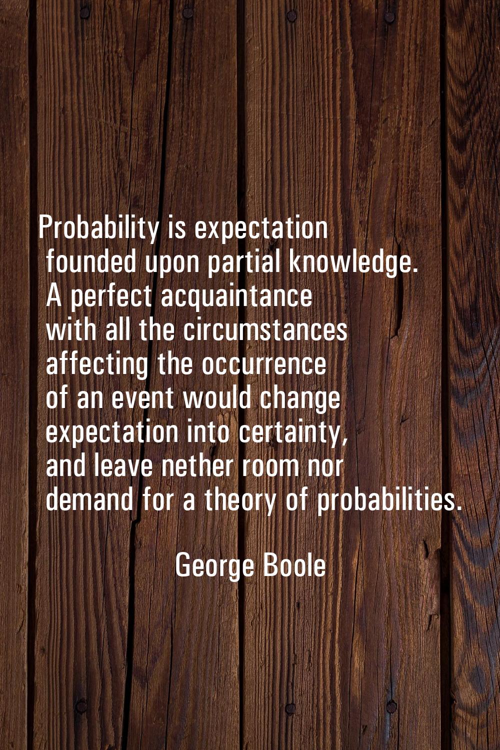Probability is expectation founded upon partial knowledge. A perfect acquaintance with all the circ