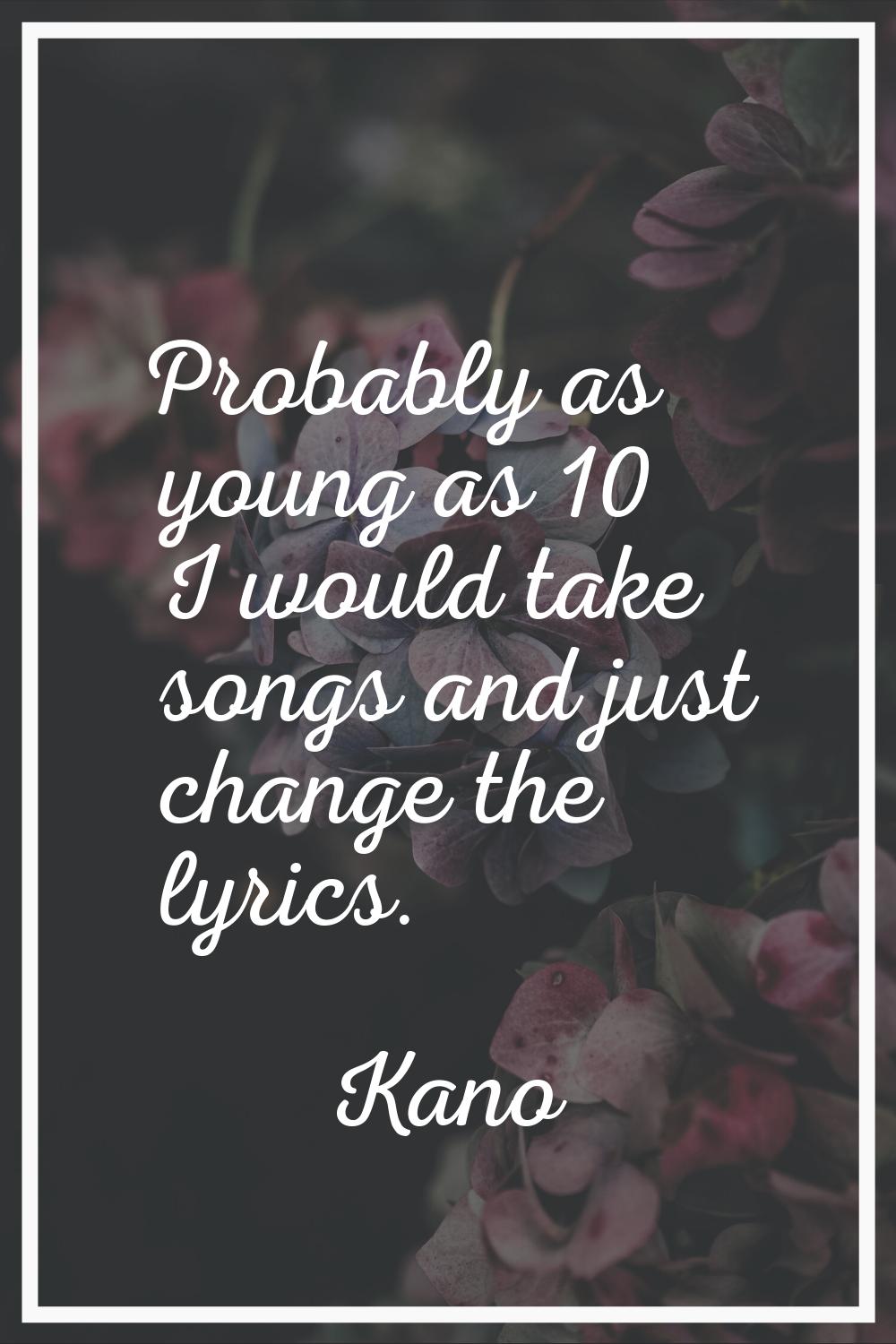 Probably as young as 10 I would take songs and just change the lyrics.