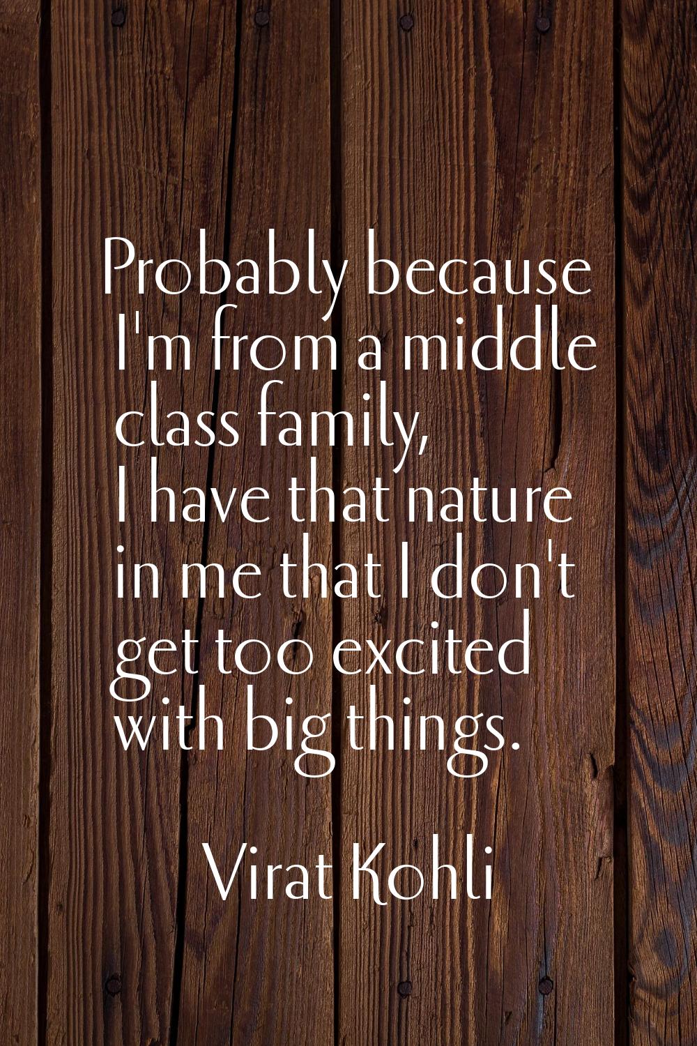 Probably because I'm from a middle class family, I have that nature in me that I don't get too exci