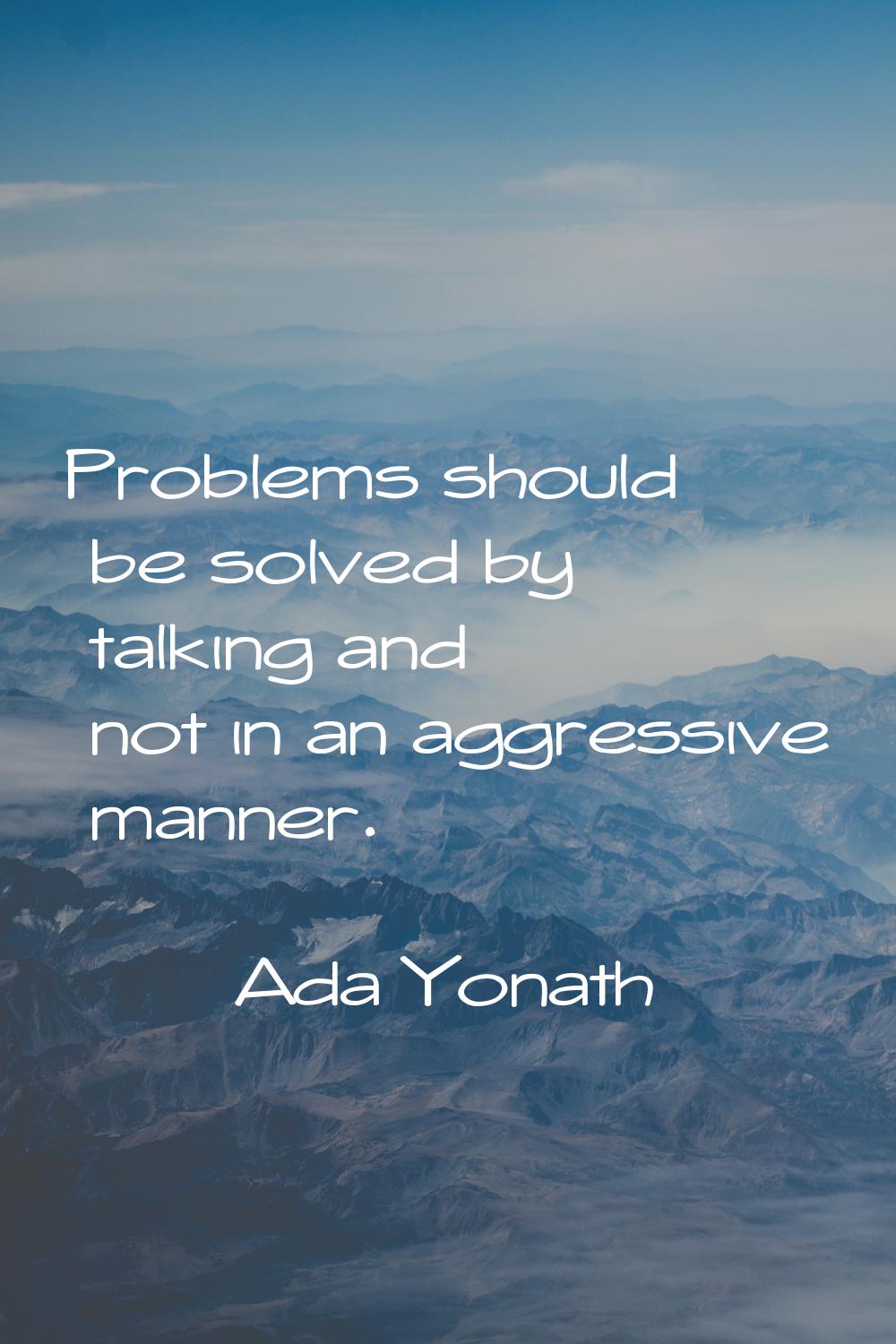 Problems should be solved by talking and not in an aggressive manner.