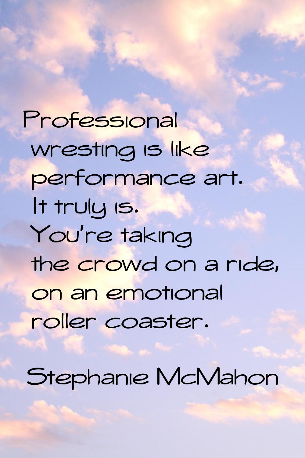 Professional wresting is like performance art. It truly is. You're taking the crowd on a ride, on a