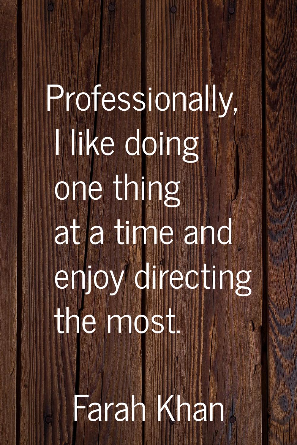 Professionally, I like doing one thing at a time and enjoy directing the most.