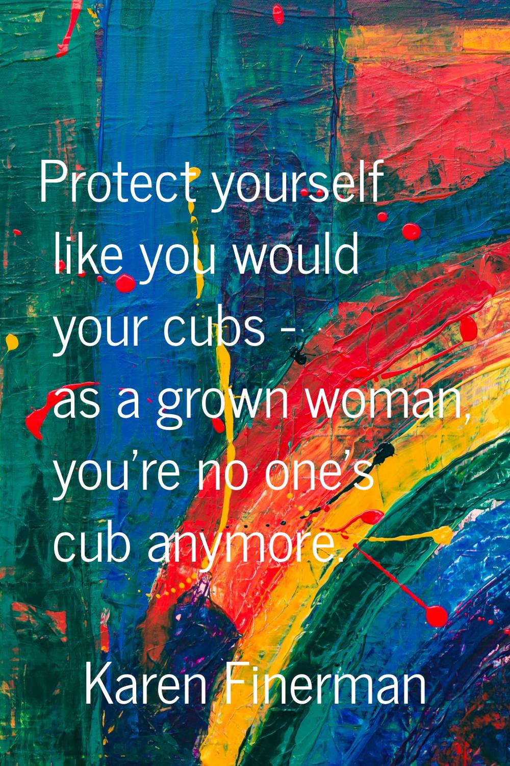 Protect yourself like you would your cubs - as a grown woman, you're no one's cub anymore.