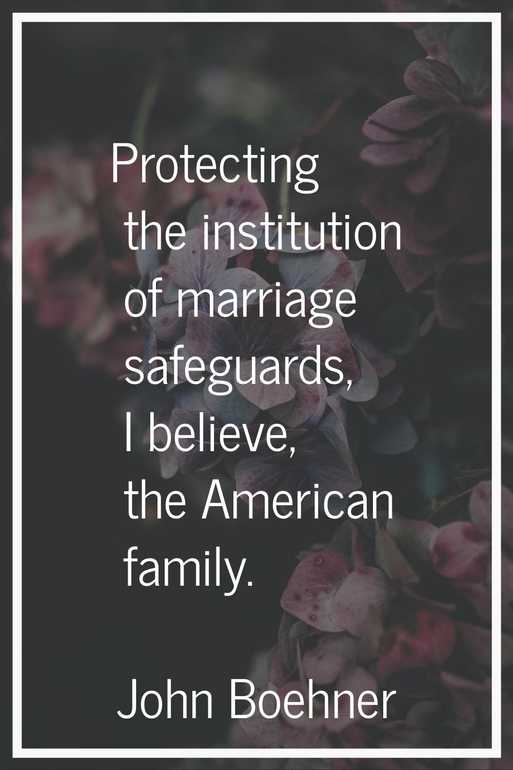 Protecting the institution of marriage safeguards, I believe, the American family.