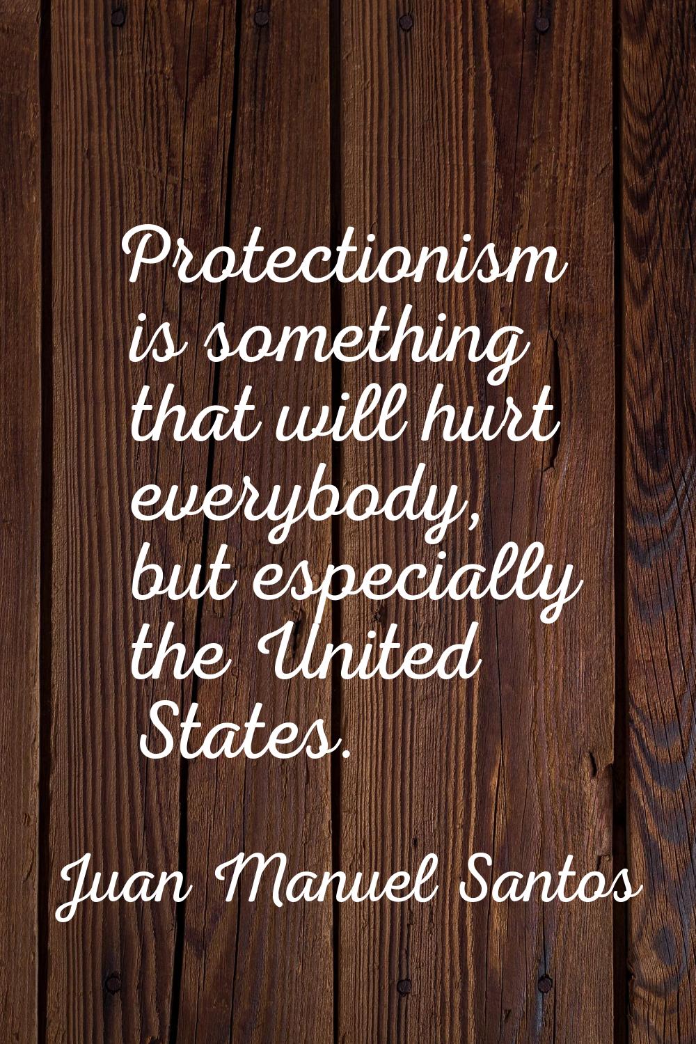 Protectionism is something that will hurt everybody, but especially the United States.