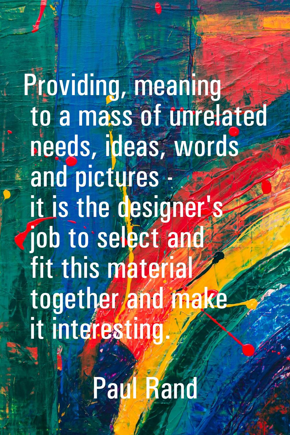 Providing, meaning to a mass of unrelated needs, ideas, words and pictures - it is the designer's j