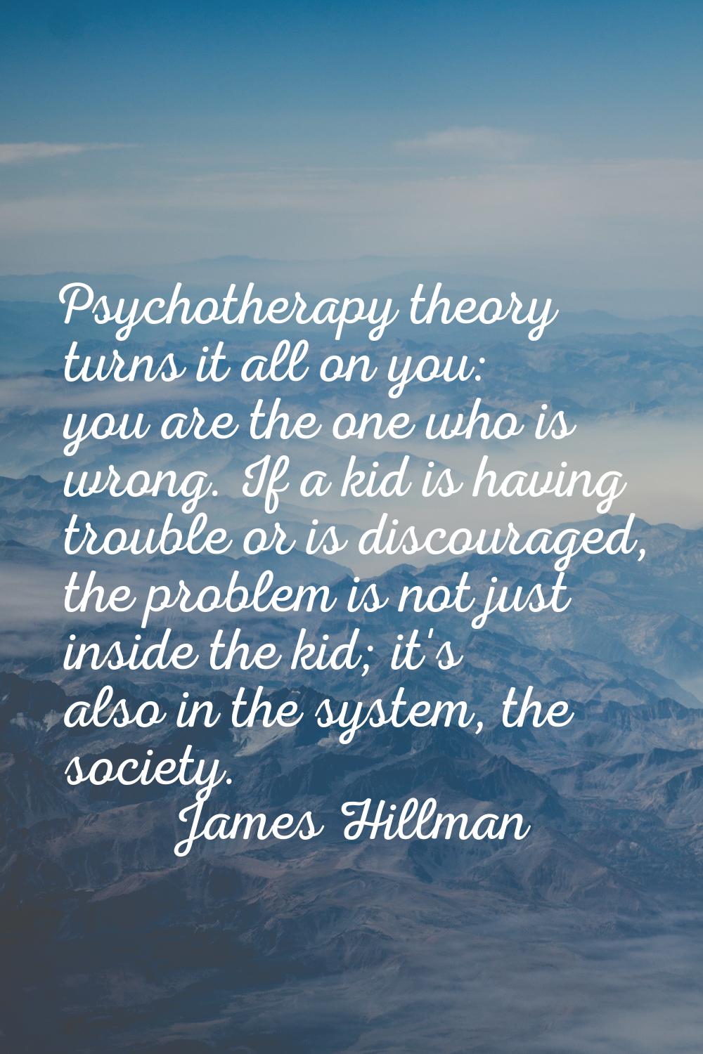 Psychotherapy theory turns it all on you: you are the one who is wrong. If a kid is having trouble 