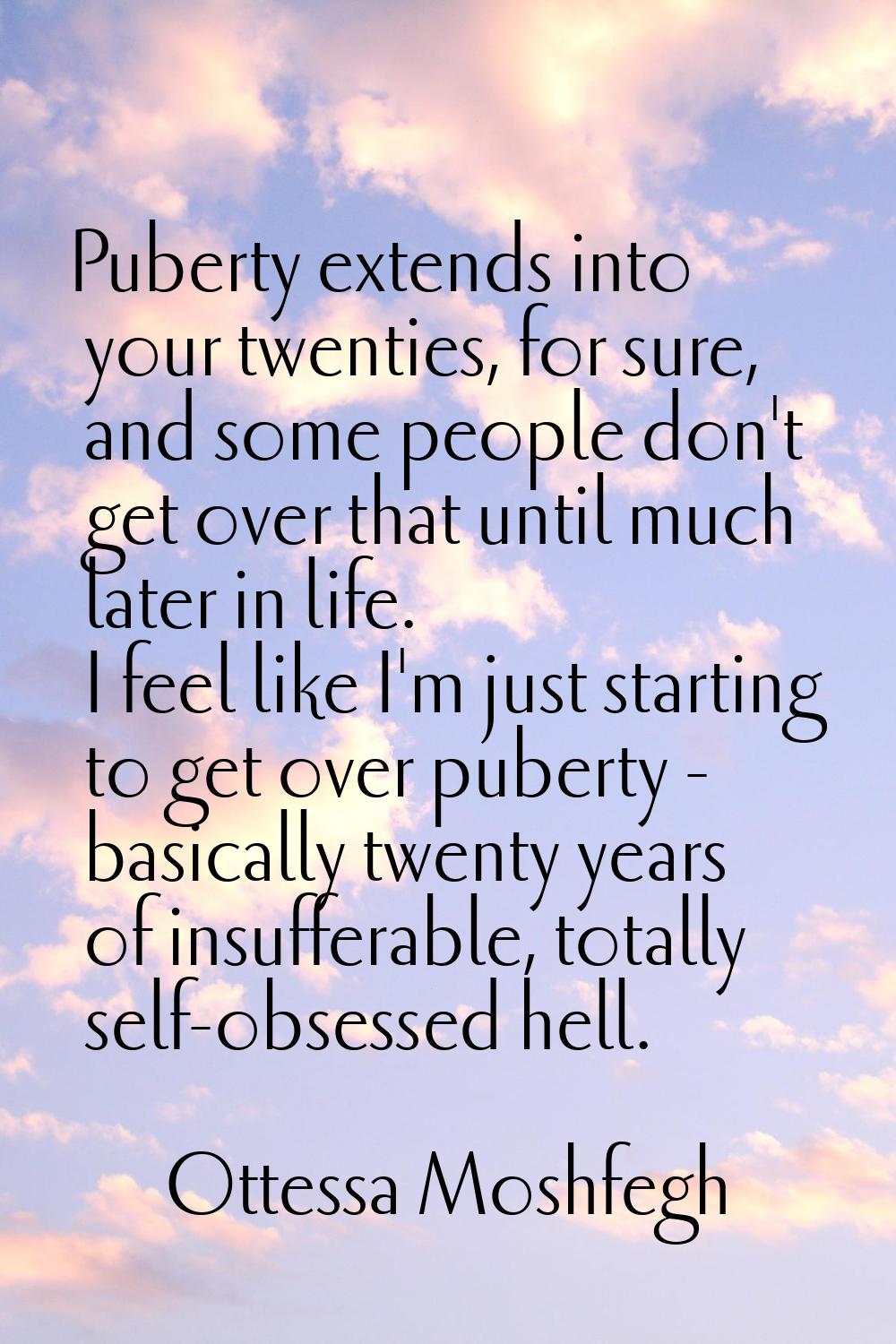 Puberty extends into your twenties, for sure, and some people don't get over that until much later 