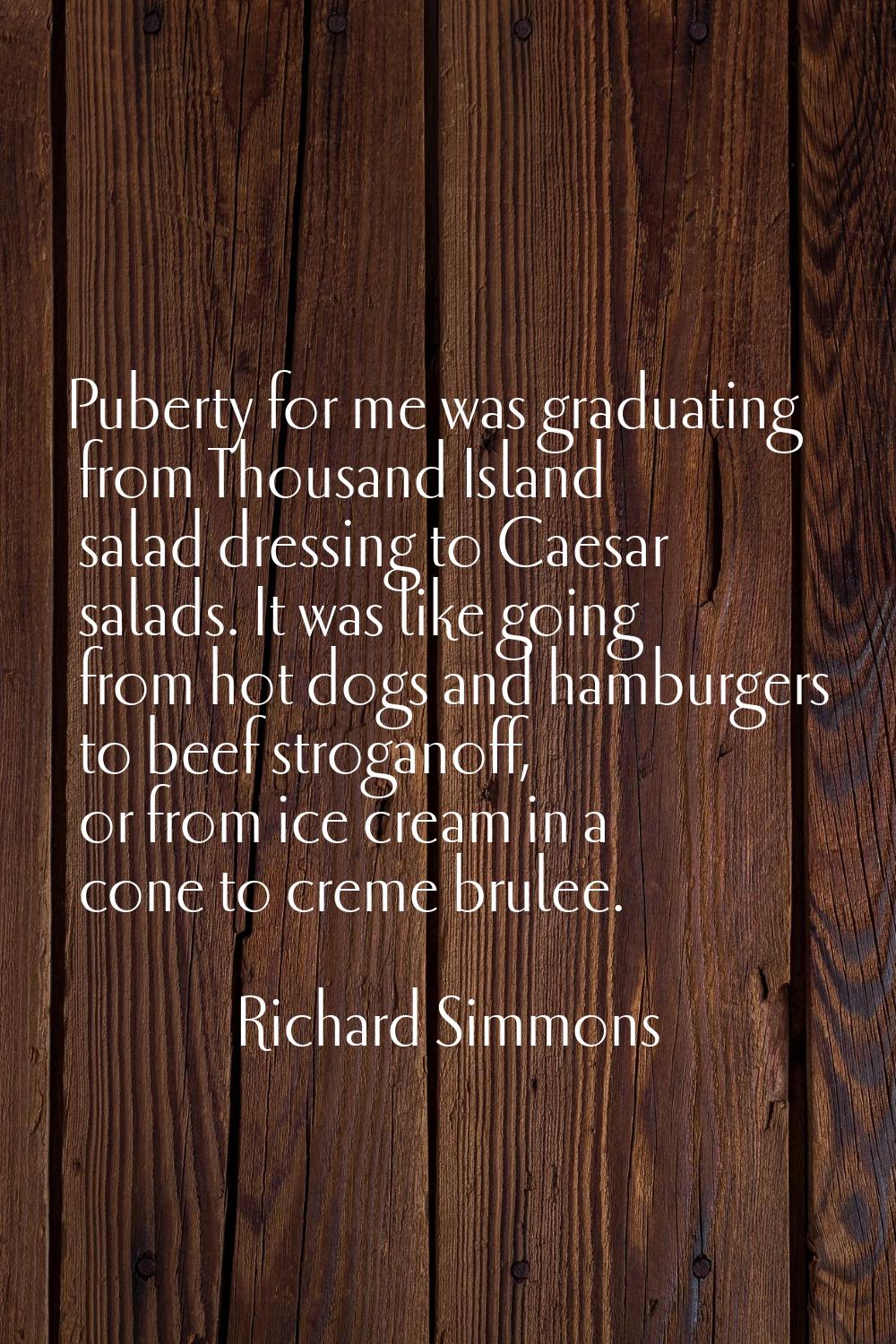 Puberty for me was graduating from Thousand Island salad dressing to Caesar salads. It was like goi