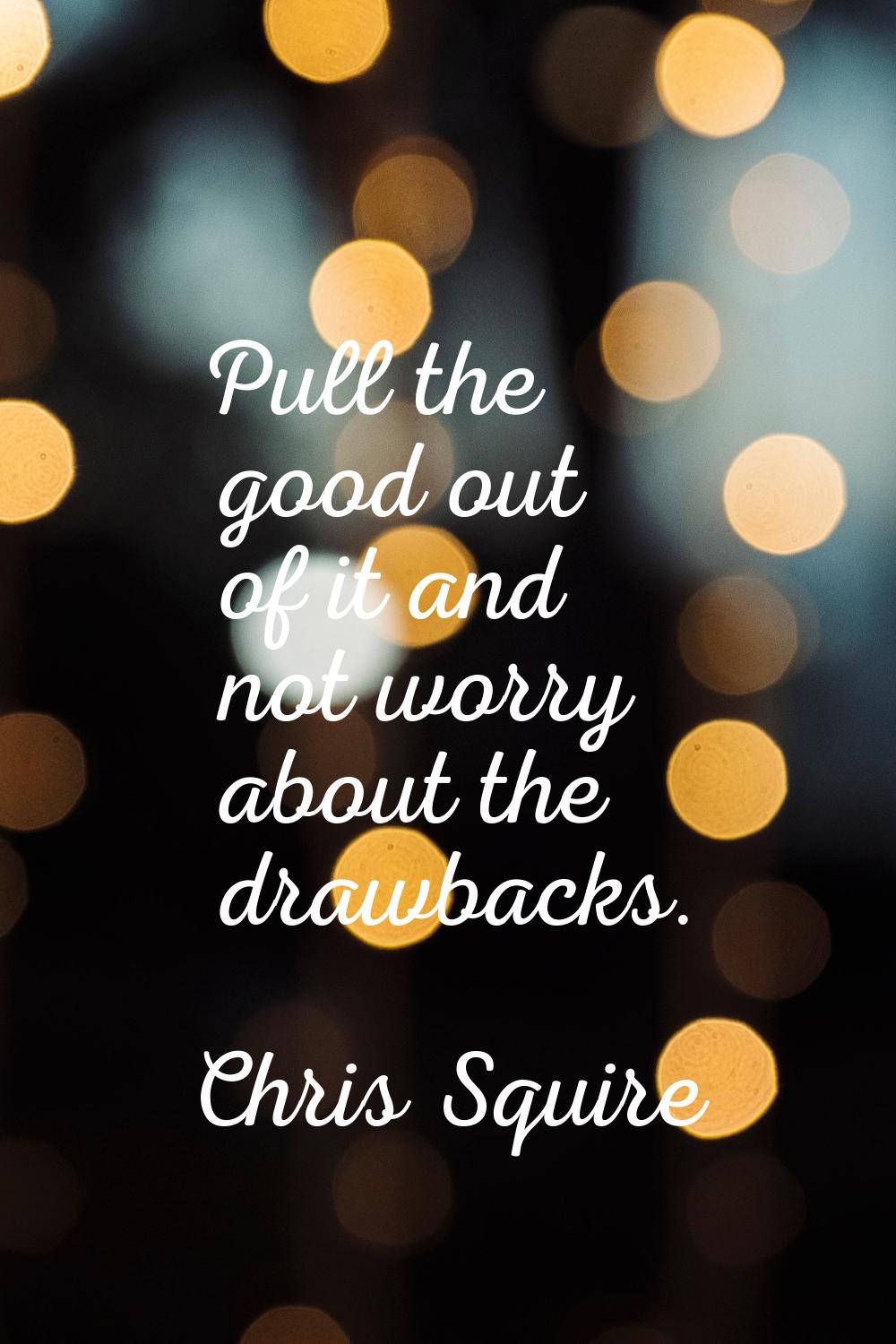 Pull the good out of it and not worry about the drawbacks.