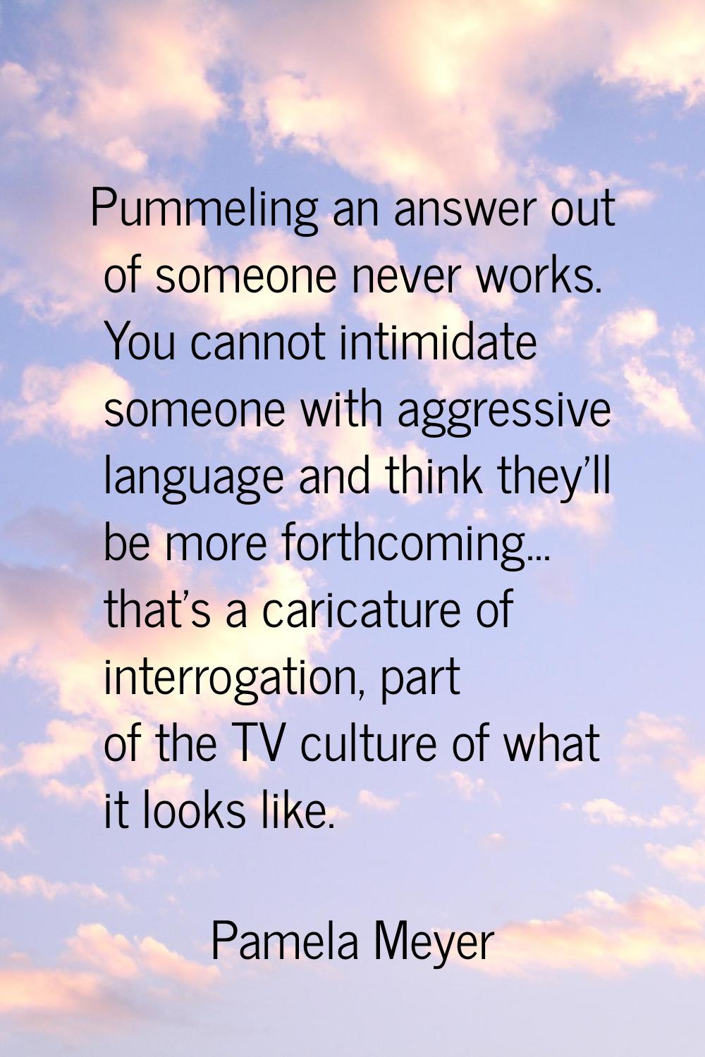 Pummeling an answer out of someone never works. You cannot intimidate someone with aggressive langu