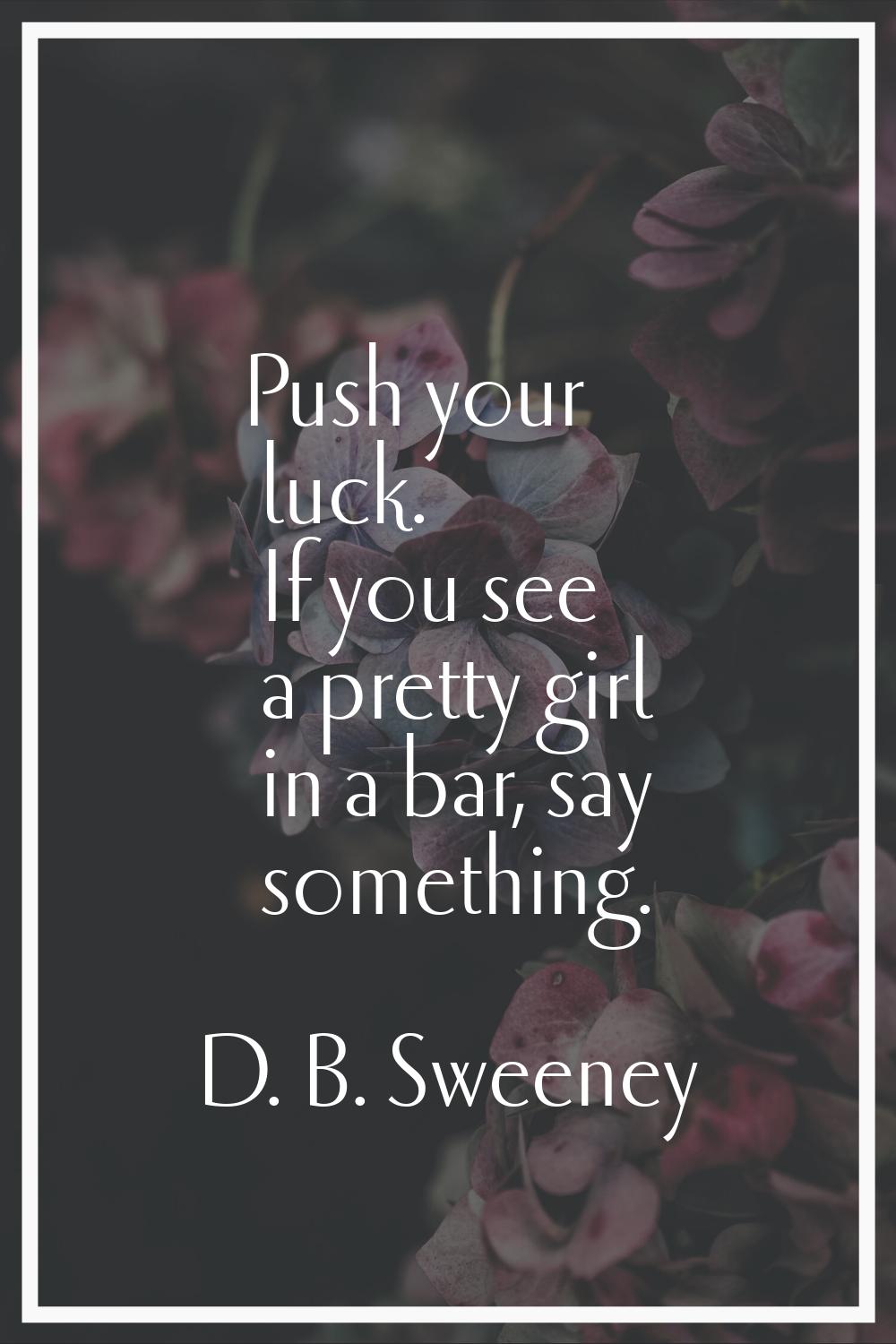 Push your luck. If you see a pretty girl in a bar, say something.