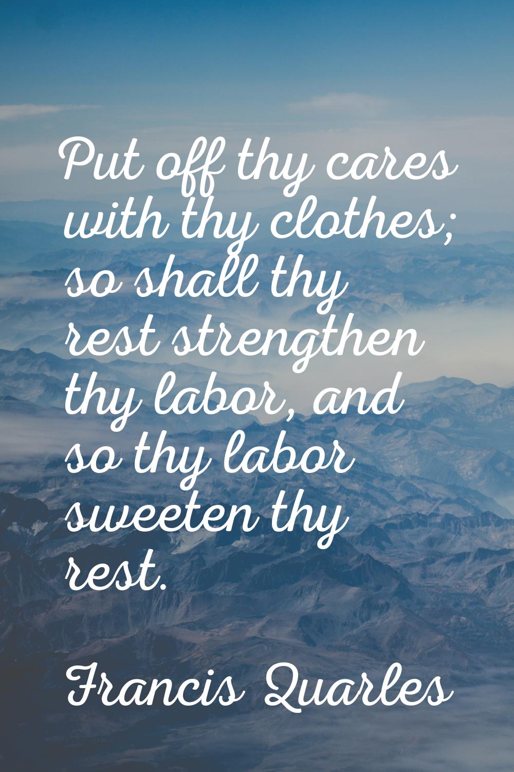Put off thy cares with thy clothes; so shall thy rest strengthen thy labor, and so thy labor sweete