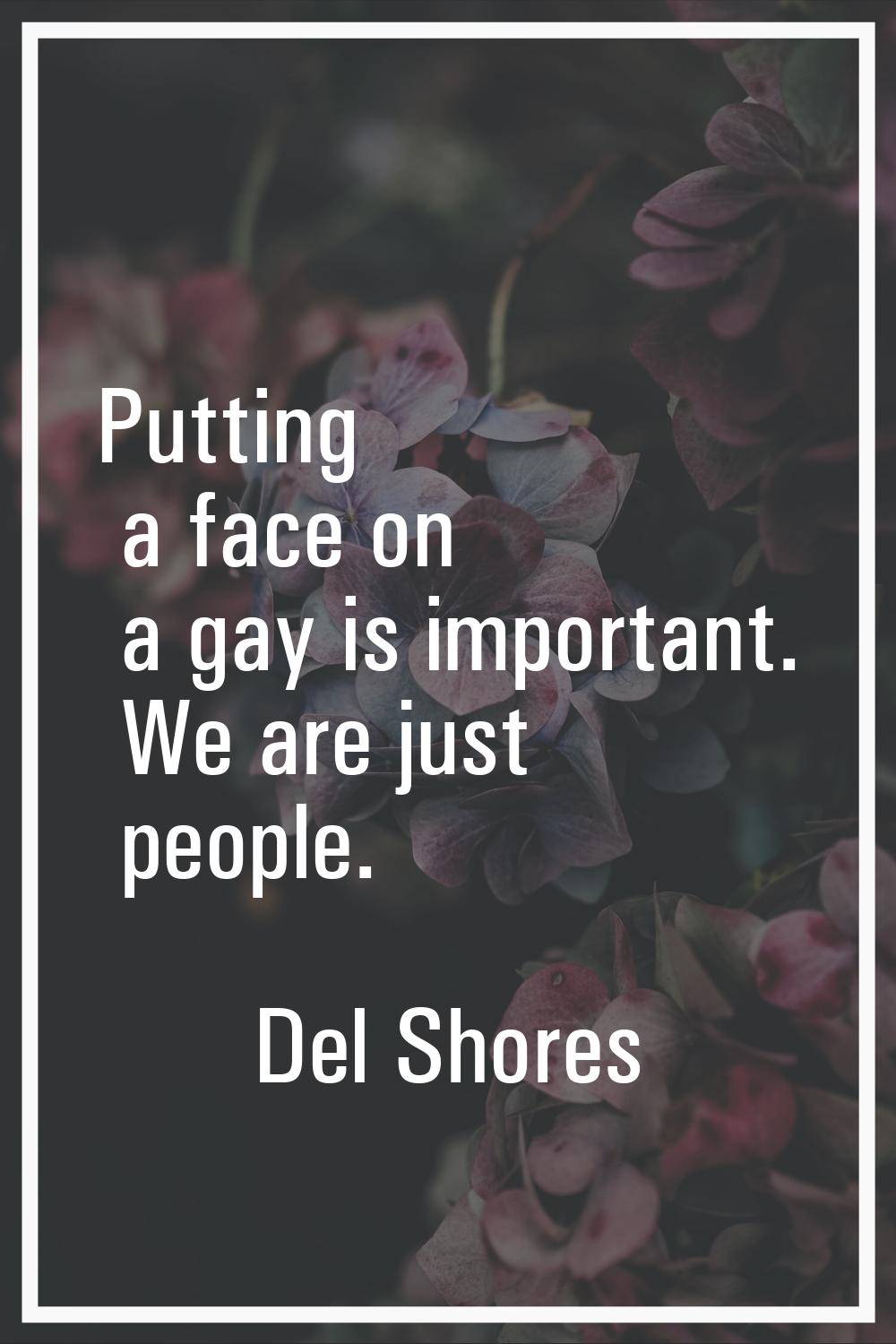 Putting a face on a gay is important. We are just people.