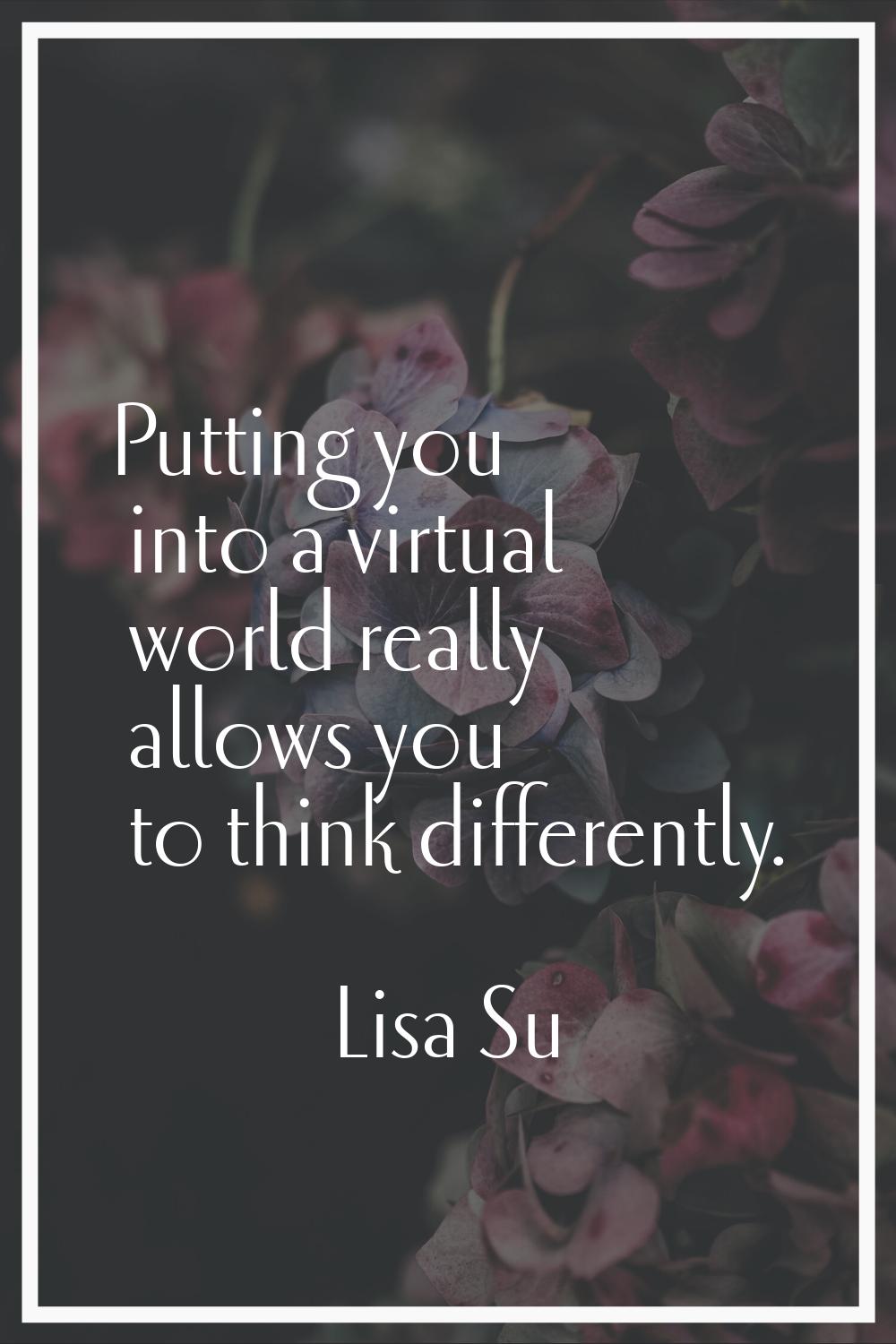 Putting you into a virtual world really allows you to think differently.