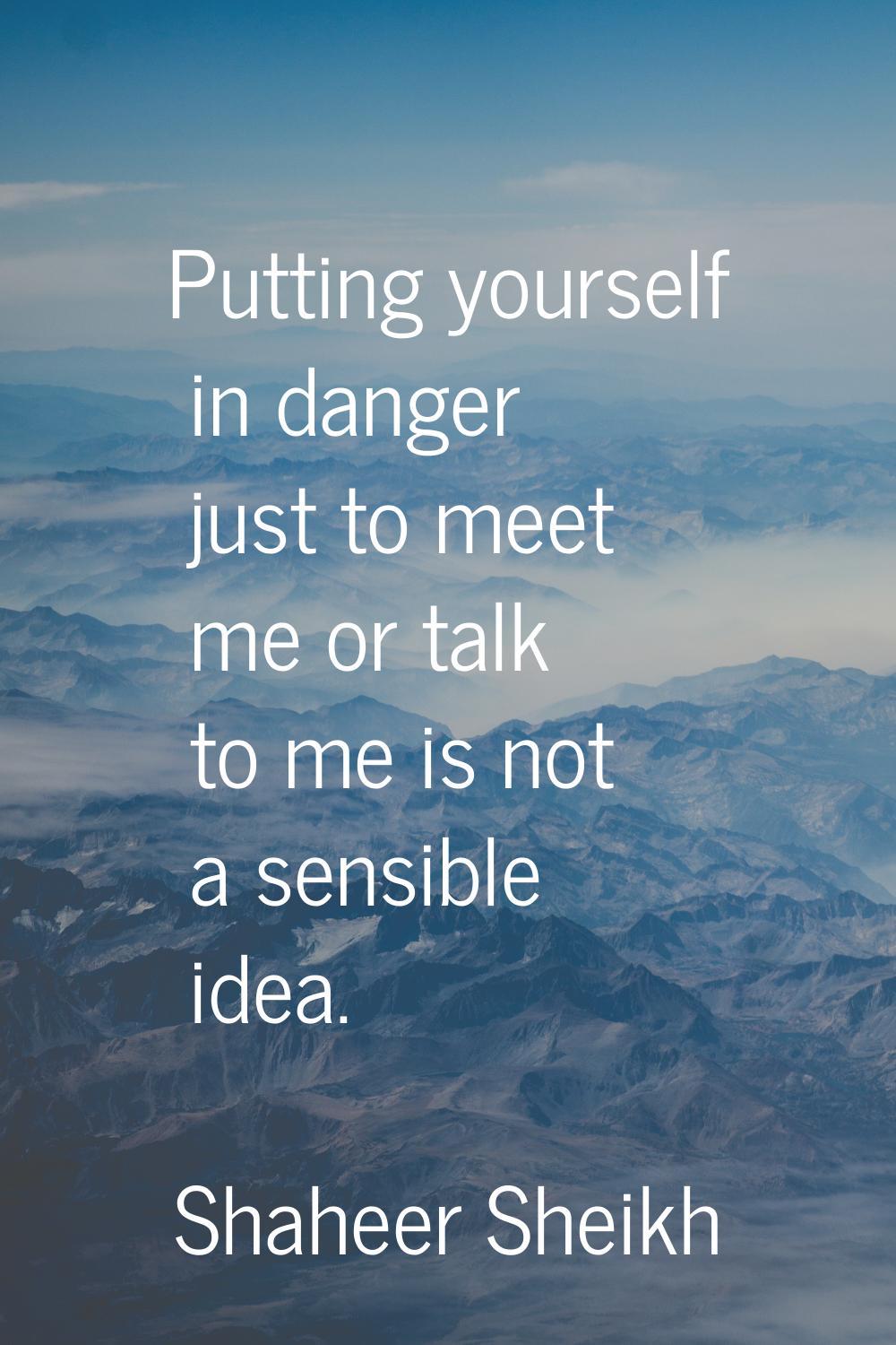 Putting yourself in danger just to meet me or talk to me is not a sensible idea.