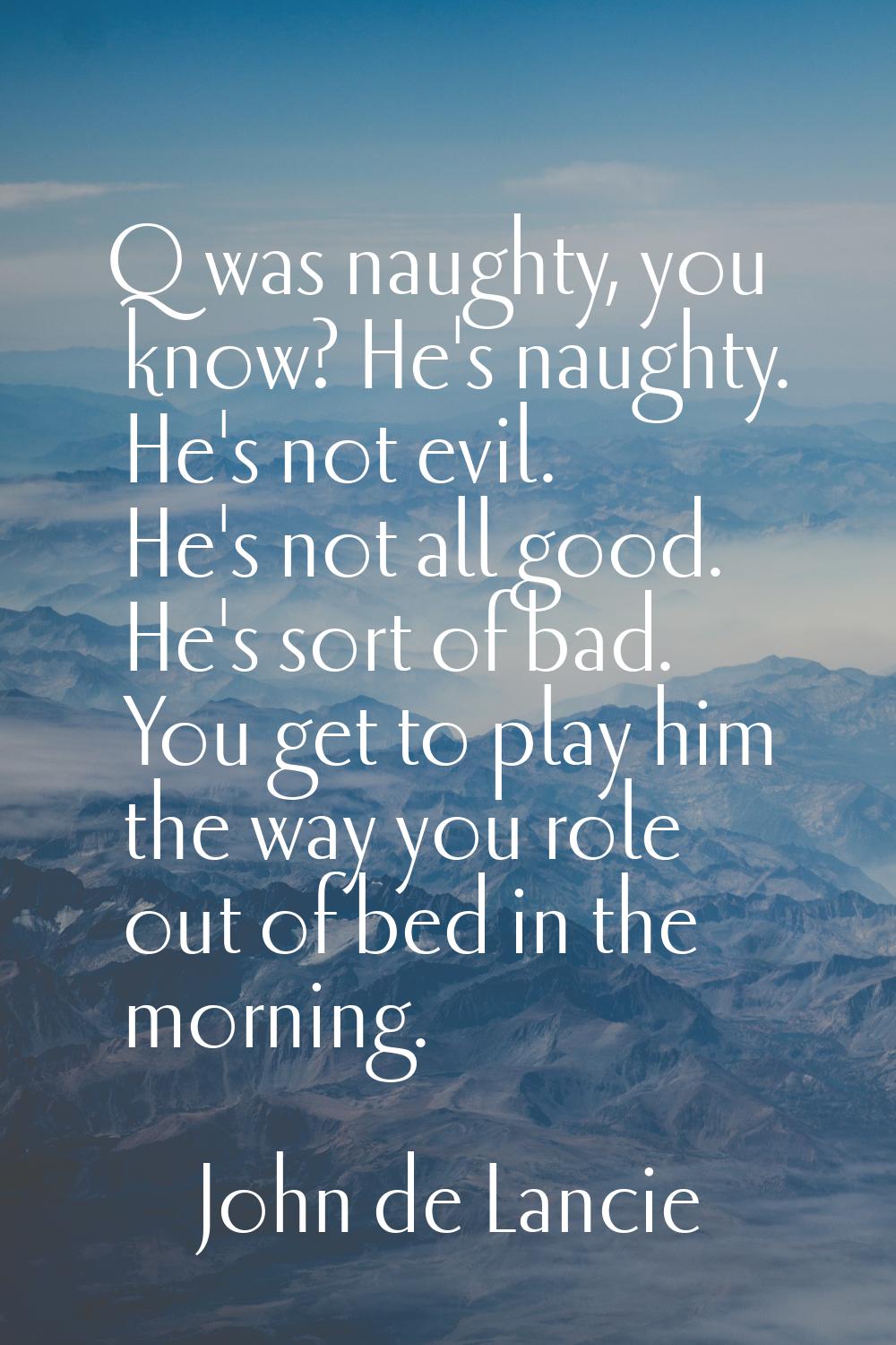 Q was naughty, you know? He's naughty. He's not evil. He's not all good. He's sort of bad. You get 
