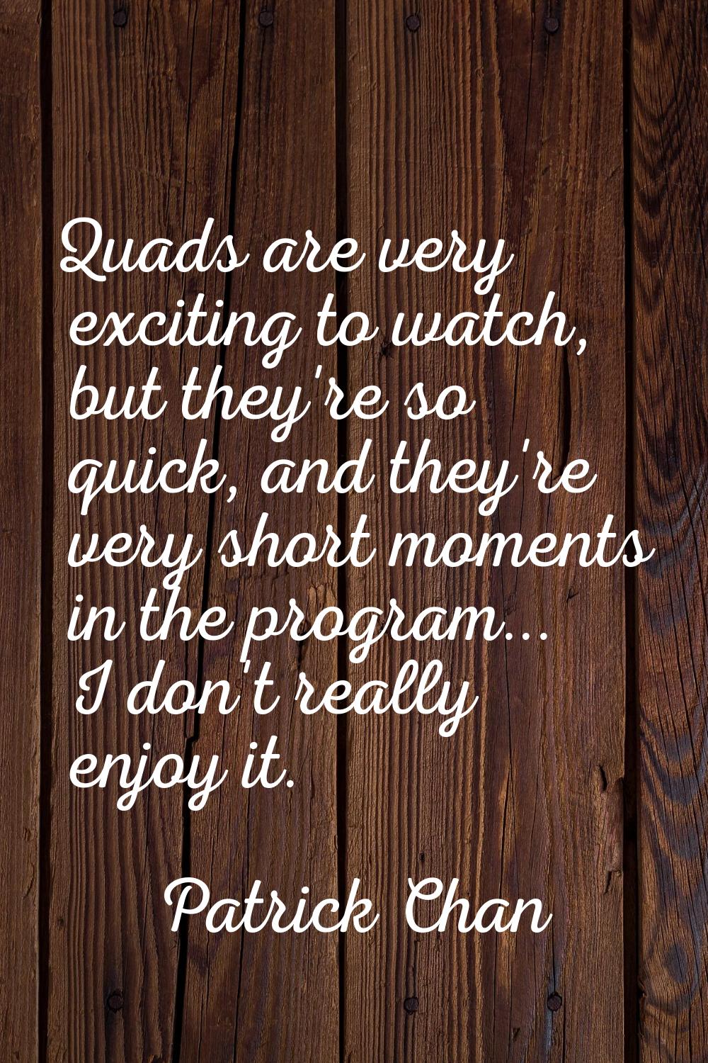 Quads are very exciting to watch, but they're so quick, and they're very short moments in the progr