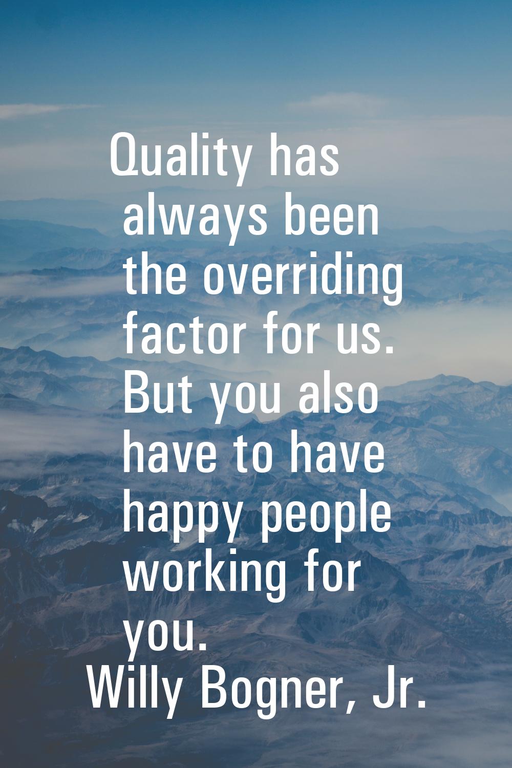 Quality has always been the overriding factor for us. But you also have to have happy people workin
