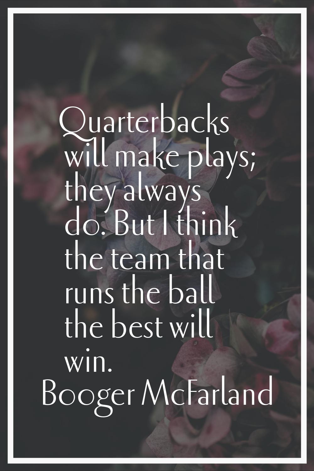 Quarterbacks will make plays; they always do. But I think the team that runs the ball the best will