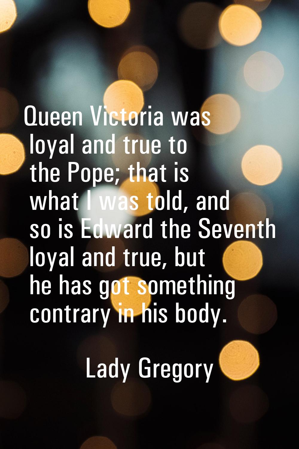 Queen Victoria was loyal and true to the Pope; that is what I was told, and so is Edward the Sevent