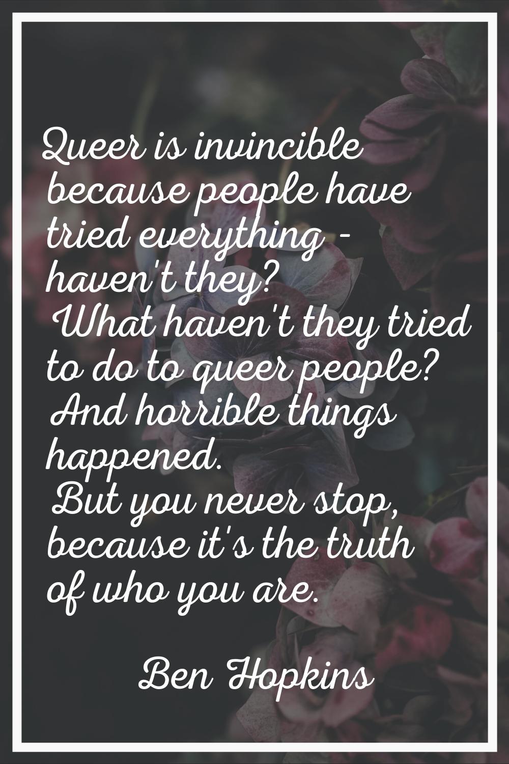 Queer is invincible because people have tried everything - haven't they? What haven't they tried to