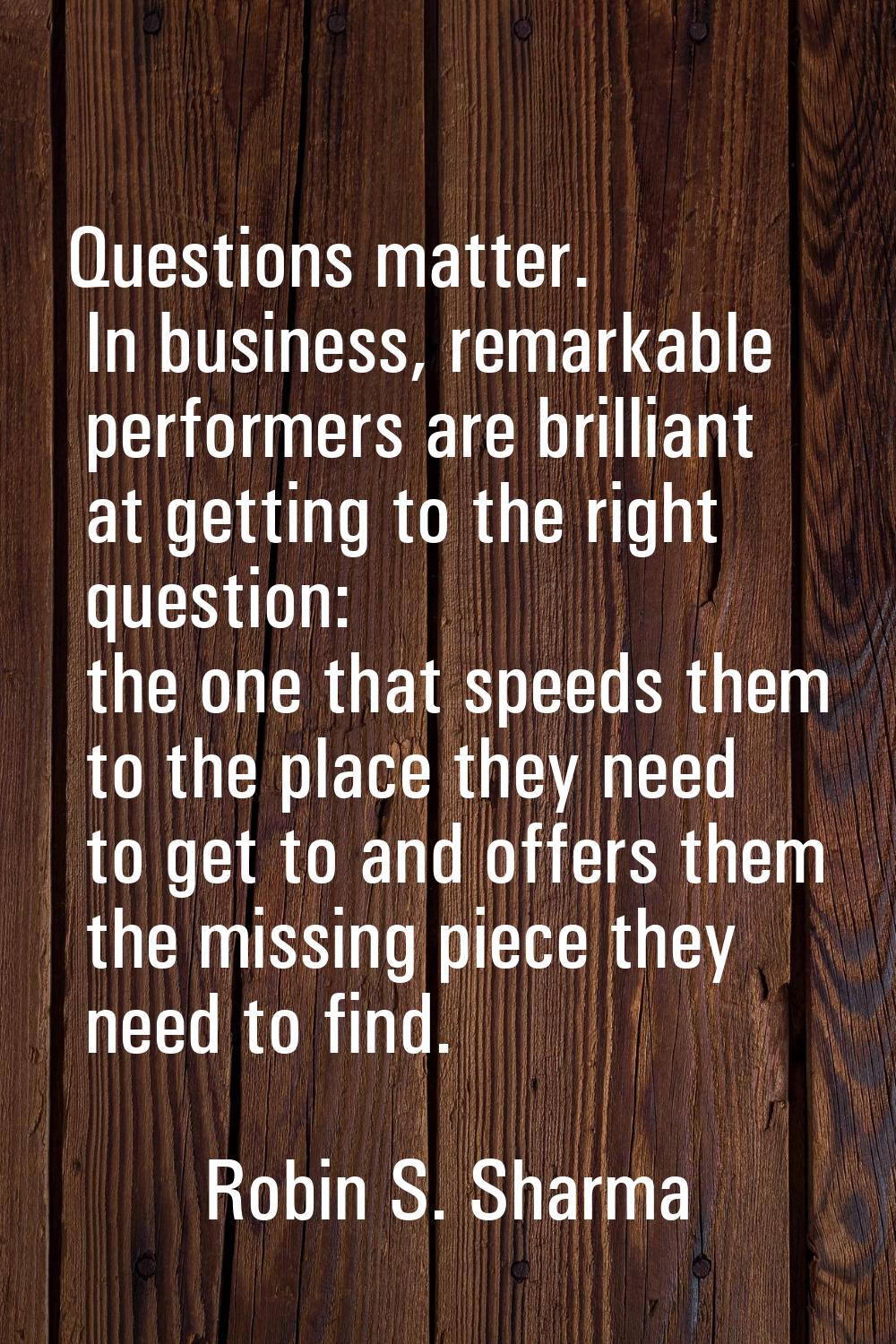 Questions matter. In business, remarkable performers are brilliant at getting to the right question