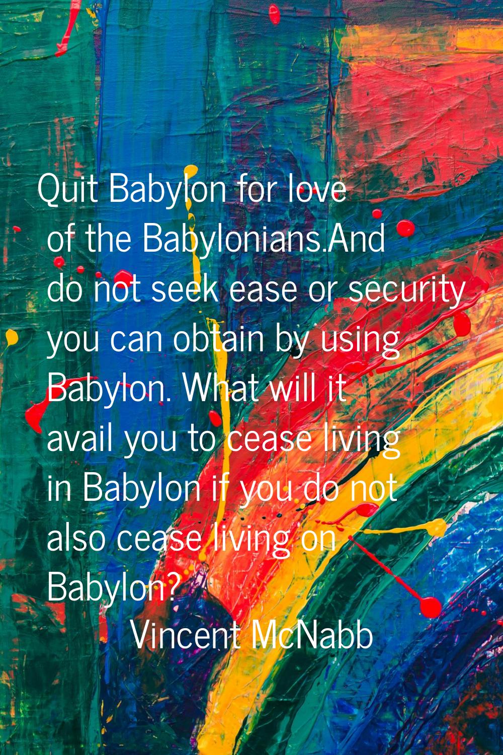 Quit Babylon for love of the Babylonians.And do not seek ease or security you can obtain by using B