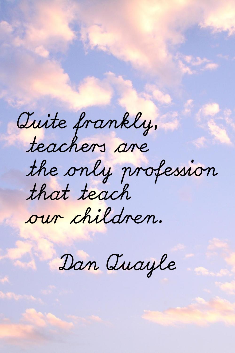 Quite frankly, teachers are the only profession that teach our children.