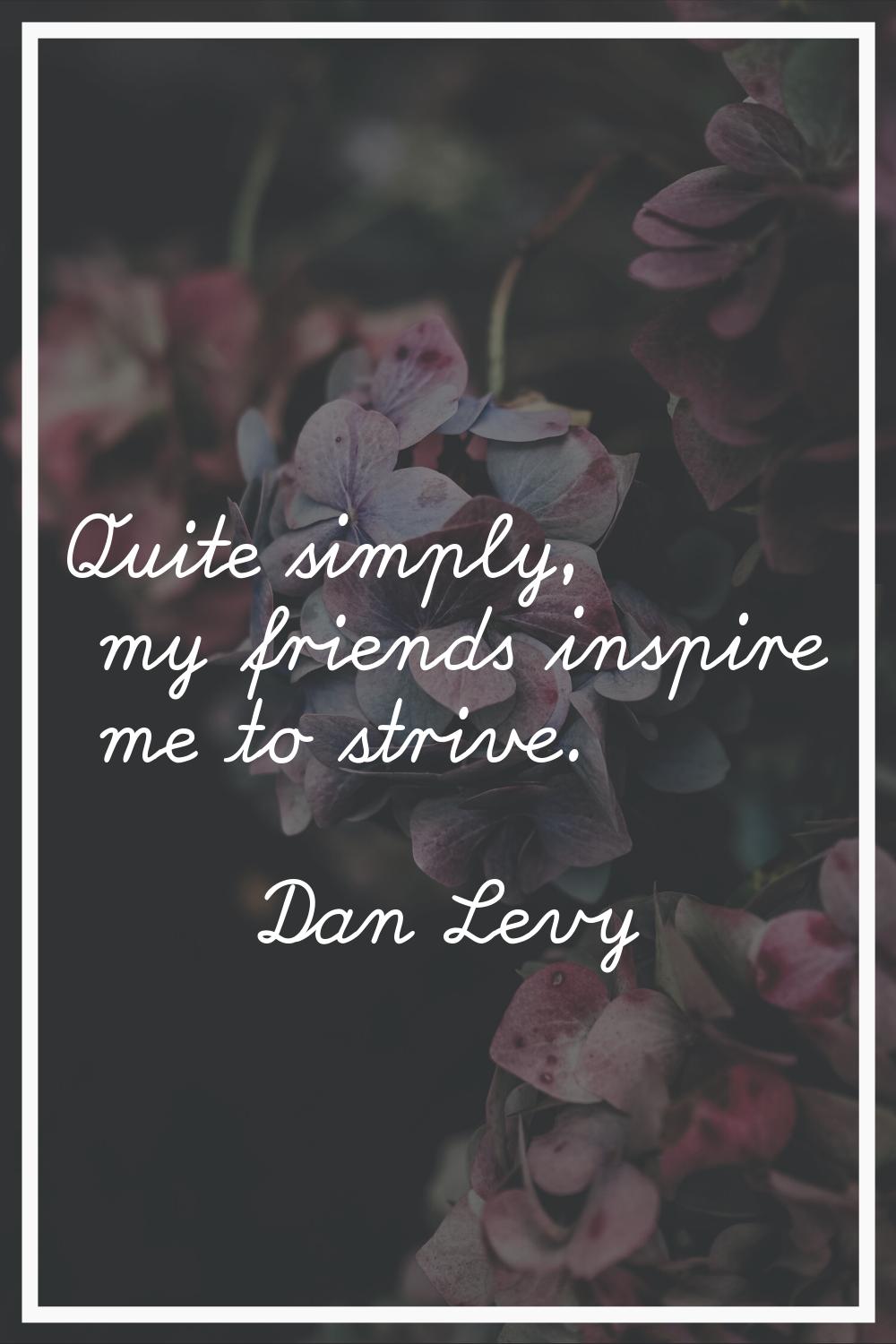 Quite simply, my friends inspire me to strive.