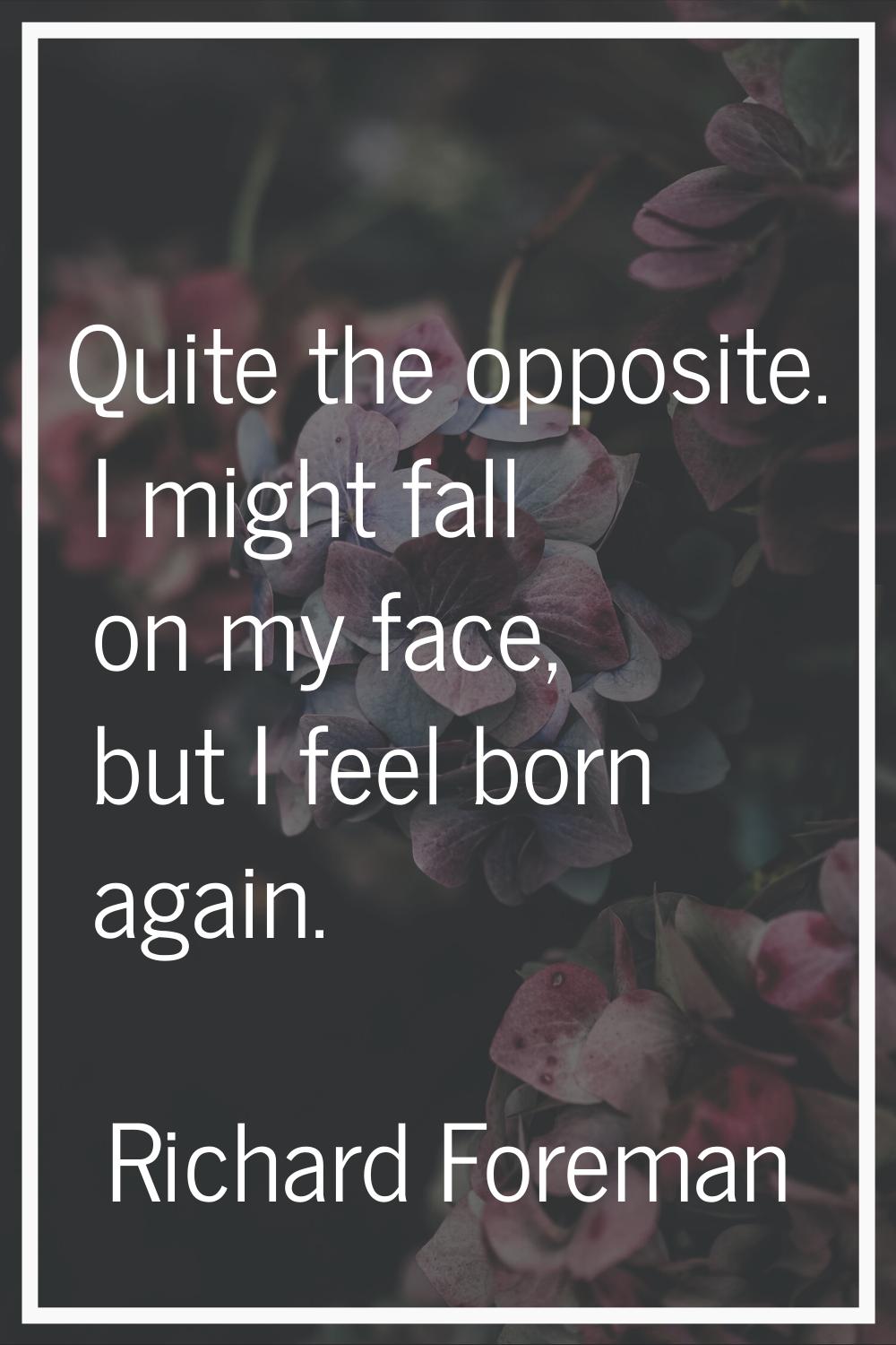 Quite the opposite. I might fall on my face, but I feel born again.