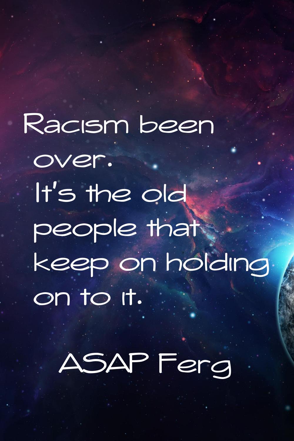 Racism been over. It's the old people that keep on holding on to it.